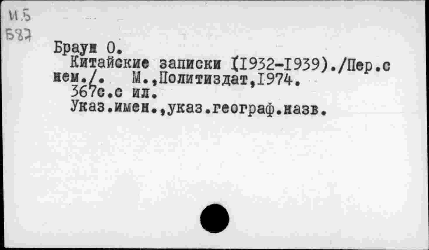 ﻿и.ь
ТО т.
Браун 0.
Китайские записки XI932-1939)./Пер.с нем./.	М.,Политиздат,1974.
367с.с ил.
Указ.имен.,указ.географ.назв.